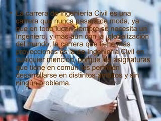 • La carrera de Ingeniería Civil es una
carrera que nunca pasará de moda, ya
que en todo lugar siempre se necesita un
Ingeniero, y más aún con la globalización
del mundo, la carrera que tiene más
proyecciones es la de Ingeniería Civil en
cualquier mención, porque las asignaturas
que tiene en común les permiten
desarrollarse en distintos ámbitos y sin
ningún problema.
 