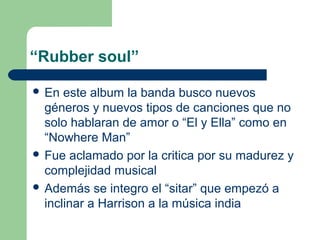 “Rubber soul”
 En este album la banda busco nuevos
géneros y nuevos tipos de canciones que no
solo hablaran de amor o “El...