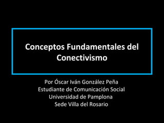 Conceptos Fundamentales del
Conectivismo
Por Óscar Iván González Peña
Estudiante de Comunicación Social
Universidad de Pamplona
Sede Villa del Rosario
 