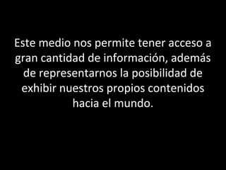 Este medio nos permite tener acceso a
gran cantidad de información, además
de representarnos la posibilidad de
exhibir nuestros propios contenidos
hacia el mundo.
 