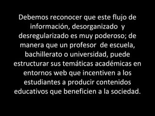 Debemos reconocer que este flujo de
información, desorganizado y
desregularizado es muy poderoso; de
manera que un profesor de escuela,
bachillerato o universidad, puede
estructurar sus temáticas académicas en
entornos web que incentiven a los
estudiantes a producir contenidos
educativos que beneficien a la sociedad.
 