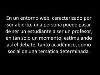 En un entorno web, caracterizado por
ser abierto, una persona puede pasar
de ser un estudiante a ser un profesor,
en tan solo un momento; estimulando
así el debate, tanto académico, como
social de una temática determinada.
 