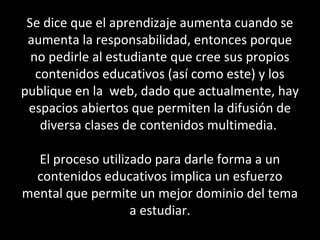 Se dice que el aprendizaje aumenta cuando se
aumenta la responsabilidad, entonces porque
no pedirle al estudiante que cree sus propios
contenidos educativos (así como este) y los
publique en la web, dado que actualmente, hay
espacios abiertos que permiten la difusión de
diversa clases de contenidos multimedia.
El proceso utilizado para darle forma a un
contenidos educativos implica un esfuerzo
mental que permite un mejor dominio del tema
a estudiar.
 