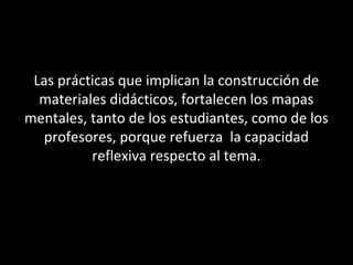 Las prácticas que implican la construcción de
materiales didácticos, fortalecen los mapas
mentales, tanto de los estudiantes, como de los
profesores, porque refuerza la capacidad
reflexiva respecto al tema.
 