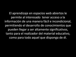 El aprendizaje en espacios web abiertos le
permite al interesado tener acceso a la
información de una manera fácil e incondicional,
permitiendo el desarrollo de conocimientos que
pueden llegar a ser altamente significativos,
tanto para el realizador del material educativo,
como para todo aquel que disponga de él.
 