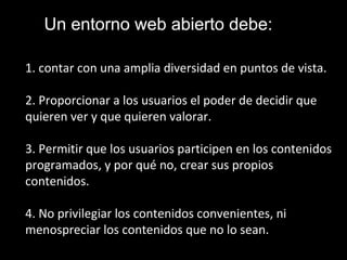 1. contar con una amplia diversidad en puntos de vista.
2. Proporcionar a los usuarios el poder de decidir que
quieren ver y que quieren valorar.
3. Permitir que los usuarios participen en los contenidos
programados, y por qué no, crear sus propios
contenidos.
4. No privilegiar los contenidos convenientes, ni
menospreciar los contenidos que no lo sean.
Un entorno web abierto debe:
 
