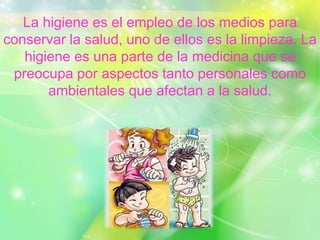 La higiene es el empleo de los medios para
conservar la salud, uno de ellos es la limpieza. La
higiene es una parte de la medicina que se
preocupa por aspectos tanto personales como
ambientales que afectan a la salud.
 
