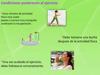 Condiciones posteriores al ejercicio
*Unos minutos de actividad
física muy suave
(paseo o carrera muy tranquila)
acelerarán la recuperación.
*Debe tomarse una ducha
después de la actividad física
*Una vez acabado el ejercicio,
debe hidratarse correctamente.
 