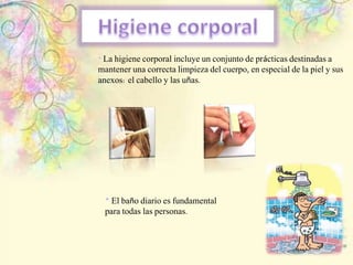 * La higiene corporal incluye un conjunto de prácticas destinadas a
mantener una correcta limpieza del cuerpo, en especial de la piel y sus
anexos: el cabello y las uñas.
* El baño diario es fundamental
para todas las personas.
 