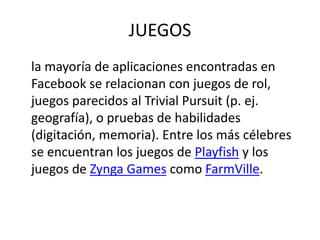 JUEGOS
la mayoría de aplicaciones encontradas en
Facebook se relacionan con juegos de rol,
juegos parecidos al Trivial Pursuit (p. ej.
geografía), o pruebas de habilidades
(digitación, memoria). Entre los más célebres
se encuentran los juegos de Playfish y los
juegos de Zynga Games como FarmVille.
 