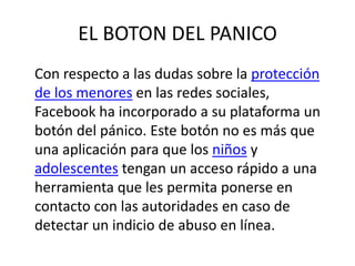 EL BOTON DEL PANICO
Con respecto a las dudas sobre la protección
de los menores en las redes sociales,
Facebook ha incorporado a su plataforma un
botón del pánico. Este botón no es más que
una aplicación para que los niños y
adolescentes tengan un acceso rápido a una
herramienta que les permita ponerse en
contacto con las autoridades en caso de
detectar un indicio de abuso en línea.
 