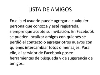 LISTA DE AMIGOS
En ella el usuario puede agregar a cualquier
persona que conozca y esté registrada,
siempre que acepte su invitación. En Facebook
se pueden localizar amigos con quienes se
perdió el contacto o agregar otros nuevos con
quienes intercambiar fotos o mensajes. Para
ello, el servidor de Facebook posee
herramientas de búsqueda y de sugerencia de
amigos.
 