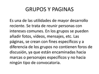 GRUPOS Y PAGINAS
Es una de las utilidades de mayor desarrollo
reciente. Se trata de reunir personas con
intereses comunes. En los grupos se pueden
añadir fotos, vídeos, mensajes, etc. Las
páginas, se crean con fines específicos y a
diferencia de los grupos no contienen foros de
discusión, ya que están encaminadas hacia
marcas o personajes específicos y no hacia
ningún tipo de convocatoria.
 