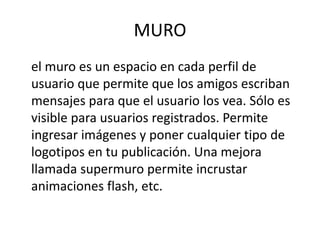 MURO
el muro es un espacio en cada perfil de
usuario que permite que los amigos escriban
mensajes para que el usuario los vea. Sólo es
visible para usuarios registrados. Permite
ingresar imágenes y poner cualquier tipo de
logotipos en tu publicación. Una mejora
llamada supermuro permite incrustar
animaciones flash, etc.
 