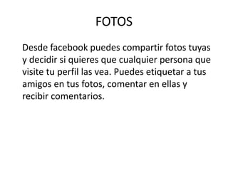 FOTOS
Desde facebook puedes compartir fotos tuyas
y decidir si quieres que cualquier persona que
visite tu perfil las vea. Puedes etiquetar a tus
amigos en tus fotos, comentar en ellas y
recibir comentarios.
 