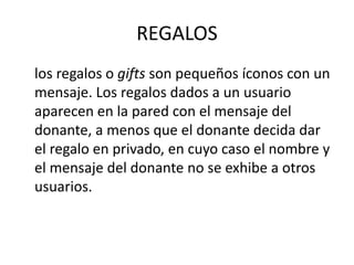 REGALOS
los regalos o gifts son pequeños íconos con un
mensaje. Los regalos dados a un usuario
aparecen en la pared con el mensaje del
donante, a menos que el donante decida dar
el regalo en privado, en cuyo caso el nombre y
el mensaje del donante no se exhibe a otros
usuarios.
 