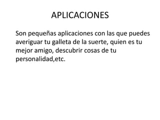 APLICACIONES
Son pequeñas aplicaciones con las que puedes
averiguar tu galleta de la suerte, quien es tu
mejor amigo, descubrir cosas de tu
personalidad,etc.
 