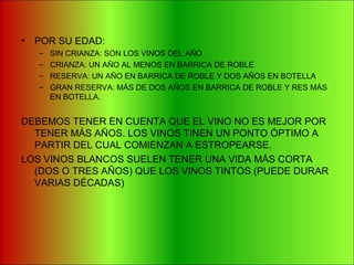• POR SU EDAD:
– SIN CRIANZA: SON LOS VINOS DEL AÑO
– CRIANZA: UN AÑO AL MENOS EN BARRICA DE ROBLE
– RESERVA: UN AÑO EN BARRICA DE ROBLE Y DOS AÑOS EN BOTELLA
– GRAN RESERVA: MÁS DE DOS AÑOS EN BARRICA DE ROBLE Y RES MÁS
EN BOTELLA.
DEBEMOS TENER EN CUENTA QUE EL VINO NO ES MEJOR POR
TENER MÁS AÑOS. LOS VINOS TINEN UN PONTO ÓPTIMO A
PARTIR DEL CUAL COMIENZAN A ESTROPEARSE.
LOS VINOS BLANCOS SUELEN TENER UNA VIDA MÁS CORTA
(DOS O TRES AÑOS) QUE LOS VINOS TINTOS (PUEDE DURAR
VARIAS DÉCADAS)
 