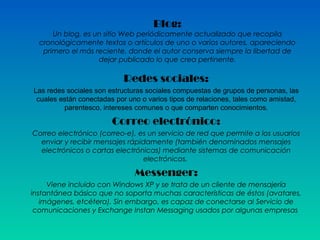 Blog:
Un blog, es un sitio Web periódicamente actualizado que recopila
cronológicamente textos o artículos de uno o varios autores, apareciendo
primero el más reciente, donde el autor conserva siempre la libertad de
dejar publicado lo que crea pertinente.
Redes sociales:
Las redes sociales son estructuras sociales compuestas de grupos de personas, las
cuales están conectadas por uno o varios tipos de relaciones, tales como amistad,
parentesco, intereses comunes o que comparten conocimientos.
Correo electrónico:
Correo electrónico (correo-e), es un servicio de red que permite a los usuarios
enviar y recibir mensajes rápidamente (también denominados mensajes
electrónicos o cartas electrónicas) mediante sistemas de comunicación
electrónicos.
Messenger:
Viene incluido con Windows XP y se trata de un cliente de mensajería
instantánea básico que no soporta muchas características de éstos (avatares,
imágenes, etcétera). Sin embargo, es capaz de conectarse al Servicio de
comunicaciones y Exchange Instan Messaging usados por algunas empresas
 