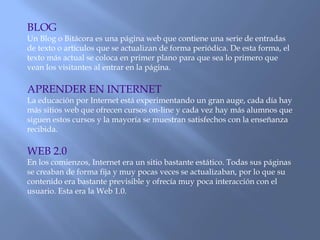 BLOG
Un Blog o Bitácora es una página web que contiene una serie de entradas
de texto o artículos que se actualizan de forma periódica. De esta forma, el
texto más actual se coloca en primer plano para que sea lo primero que
vean los visitantes al entrar en la página.
APRENDER EN INTERNET
La educación por Internet está experimentando un gran auge, cada día hay
más sitios web que ofrecen cursos on-line y cada vez hay más alumnos que
siguen estos cursos y la mayoría se muestran satisfechos con la enseñanza
recibida.
WEB 2.0
En los comienzos, Internet era un sitio bastante estático. Todas sus páginas
se creaban de forma fija y muy pocas veces se actualizaban, por lo que su
contenido era bastante previsible y ofrecía muy poca interacción con el
usuario. Esta era la Web 1.0.
 