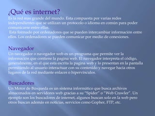 ¿Qué es internet?
Es la red mas grande del mundo. Esta compuesta por varias redes
independientes que se utilizan un protocolo o idioma en común para poder
comunicarse entre ellas.
Esta formado por ordenadores que se pueden intercambiar información entre
ellos. Los ordenadores se pueden comunicar por medio de conexiones.
Navegador
Un navegador o navegador web es un programa que permite ver la
información que contiene la pagina web. El navegador interpreta el código,
generalmente, en el que esta escrita la pagina web y lo presentan en la pantalla
permitiendo al usuario interactuar con su contenido y navegar hacia otros
lugares de la red mediante enlaces o hipervínculos.
Buscadores
Un Motor de Búsqueda es un sistema informático que busca archivos
almacenados en servidores web gracias a su “Spider” o “Web Crawler”. Un
ejemplo son los buscadores de internet, algunos buscan solo en la web pero
otros buscan además en noticias, servicios como Gopher, FTP, etc.
 