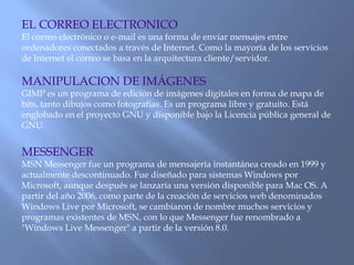 EL CORREO ELECTRONICO
El correo electrónico o e-mail es una forma de enviar mensajes entre
ordenadores conectados a través de Internet. Como la mayoría de los servicios
de Internet el correo se basa en la arquitectura cliente/servidor.
MANIPULACION DE IMÁGENES
GIMP es un programa de edición de imágenes digitales en forma de mapa de
bits, tanto dibujos como fotografías. Es un programa libre y gratuito. Está
englobado en el proyecto GNU y disponible bajo la Licencia pública general de
GNU.
MESSENGER
MSN Messenger fue un programa de mensajería instantánea creado en 1999 y
actualmente descontinuado. Fue diseñado para sistemas Windows por
Microsoft, aunque después se lanzaría una versión disponible para Mac OS. A
partir del año 2006, como parte de la creación de servicios web denominados
Windows Live por Microsoft, se cambiaron de nombre muchos servicios y
programas existentes de MSN, con lo que Messenger fue renombrado a
"Windows Live Messenger" a partir de la versión 8.0.
 