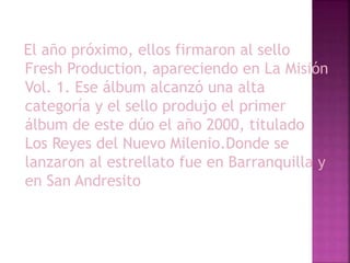 El año próximo, ellos firmaron al sello
Fresh Production, apareciendo en La Misión
Vol. 1. Ese álbum alcanzó una alta
categoría y el sello produjo el primer
álbum de este dúo el año 2000, titulado
Los Reyes del Nuevo Milenio.Donde se
lanzaron al estrellato fue en Barranquilla y
en San Andresito
 
