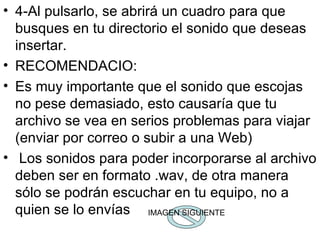 4-Al pulsarlo, se abrirá un cuadro para que busques en tu directorio el sonido que deseas insertar. RECOMENDACIO: Es muy importante que el sonido que escojas no pese demasiado, esto causaría que tu archivo se vea en serios problemas para viajar (enviar por correo o subir a una Web) Los sonidos para poder incorporarse al archivo deben ser en formato .wav, de otra manera sólo se podrán escuchar en tu equipo, no a quien se lo envías  IMAGEN SIGUIENTE 