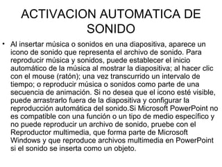 ACTIVACION AUTOMATICA DE SONIDO Al insertar música o sonidos en una diapositiva, aparece un icono de sonido que representa el archivo de sonido. Para reproducir música y sonidos, puede establecer el inicio automático de la música al mostrar la diapositiva; al hacer clic con el mouse (ratón); una vez transcurrido un intervalo de tiempo; o reproducir música o sonidos como parte de una secuencia de animación. Si no desea que el icono esté visible, puede arrastrarlo fuera de la diapositiva y configurar la reproducción automática del sonido.Si Microsoft PowerPoint no es compatible con una función o un tipo de medio específico y no puede reproducir un archivo de sonido, pruebe con el Reproductor multimedia, que forma parte de Microsoft Windows y que reproduce archivos multimedia en PowerPoint si el sonido se inserta como un objeto.  