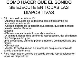 COMO HACER QUE EL SONIDO SE EJECUTE EN TODAS LAS DIAPOSITIVAS Clic personalizar animación - Aparece el cuadro de la derecha con el titulo arriba de personalizar animación - Clic a la flechita de la canción que escogí, que esta a mitad de este cuadro. Se abre ventana - Clic a opciones de efectos se abre ventana - A la mitad, donde dice detener la reproducción, dar clic donde dice “después de” y se abre la casilla de enfrente poner el numero de diapositivas que hiciste. - Clic aceptar - Ajustar la configuración del momento en que el archivo de sonido debe detenerse Para hacer que el archivo de sonido se siga reproduciendo en todas las diapositivas  