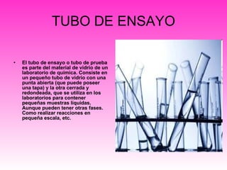 TUBO DE ENSAYO El tubo de ensayo o tubo de prueba es parte del material de vidrio de un laboratorio de química. Consiste en un pequeño tubo de vidrio con una punta abierta (que puede poseer una tapa) y la otra cerrada y redondeada, que se utiliza en los laboratorios para contener pequeñas muestras líquidas. Aunque pueden tener otras fases. Como realizar reacciones en pequeña escala, etc.  