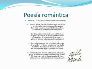 Poesía románticaPoema 16... En mi cielo al crepúsculo eres como una nube...En mi cielo al crepúsculo eres como una nube y tu color y forma son como yo los quiero. Eres mía, eres mía, mujer de labios dulces, y viven en tu vida mis infinitos sueños. La lámpara de mi alma te sonrosa los pies, el agrio vino mío es más dulce en tus labios: oh segadora de mi canción de atardecer, cómo te sienten mía mis sueños solitarios! Eres mía, eres mía, voy gritando en la brisa de la tarde, y el viento arrastra mi voz viuda. Cazadora del fondo de mis ojos, tu robo estanca como el agua tu mirada nocturna. En la red de mi música estás presa, amor mío, y mis redes de música son anchas como el cielo. Mi alma nace a la orilla de tus ojos de luto. En tus ojos de luto comienza el país del sueño.