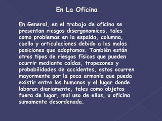 En La Oficina En General, en el trabajo de oficina se presentan riesgos disergonomicos, tales como problemas en la espalda, columna, cuello y articulaciones debido a las malas posiciones que adoptamos. También están otros tipos de riesgos físicos que pueden ocurrir mediante caídas, tropezones y probabilidades de accidentes, estos ocurren mayormente por la poca armonía que pueda existir entre los humanos y el lugar donde laboran diariamente, tales como objetos fuera de lugar, mal uso de ellos, u oficina sumamente desordenada. 