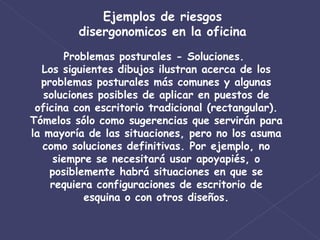Ejemplos de riesgos disergonomicos en la oficina Problemas posturales - Soluciones.  Los siguientes dibujos ilustran acerca de los problemas posturales más comunes y algunas soluciones posibles de aplicar en puestos de oficina con escritorio tradicional (rectangular). Tómelos sólo como sugerencias que servirán para la mayoría de las situaciones, pero no los asuma como soluciones definitivas. Por ejemplo, no siempre se necesitará usar apoyapiés, o posiblemente habrá situaciones en que se requiera configuraciones de escritorio de esquina o con otros diseños. 