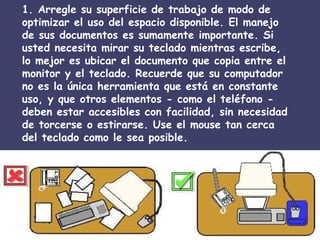 1. Arregle su superficie de trabajo de modo de optimizar el uso del espacio disponible. El manejo de sus documentos es sumamente importante. Si usted necesita mirar su teclado mientras escribe, lo mejor es ubicar el documento que copia entre el monitor y el teclado. Recuerde que su computador no es la única herramienta que está en constante uso, y que otros elementos - como el teléfono - deben estar accesibles con facilidad, sin necesidad de torcerse o estirarse. Use el mouse tan cerca del teclado como le sea posible.  