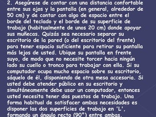 2. Asegúrese de contar con una distancia confortable entre sus ojos y la pantalla (en general, alrededor de 50 cm) y de contar con algo de espacio entre el borde del teclado y el borde de su superficie de trabajo (habitualmente de unos 20 cm) donde apoyar sus muñecas. Quizás sea necesario separar su escritorio de la pared (o del escritorio del frente) para tener espacio suficiente para retirar su pantalla más lejos de usted. Ubique su pantalla en frente suyo, de modo que no necesite torcer hacia ningún lado su cuello o tronco para trabajar con ella. Si su computador ocupa mucho espacio sobre su escritorio, sáquelo de él, disponiendo de otra mesa accesoria. Si usted debe atender público en su escritorio y simultáneamente debe usar un computador, entonces usted necesita tener dos puestos de trabajo. Una forma habitual de satisfacer ambas necesidades es disponer las dos superficies de trabajo en 'L', formando un ángulo recto (90°) entre ambas.  