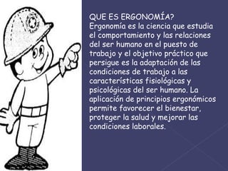 QUE ES ERGONOMÍA? Ergonomía es la ciencia que estudia el comportamiento y las relaciones del ser humano en el puesto de trabajo y el objetivo práctico que persigue es la adaptación de las condiciones de trabajo a las características fisiológicas y psicológicas del ser humano. La aplicación de principios ergonómicos permite favorecer el bienestar, proteger la salud y mejorar las condiciones laborales. 