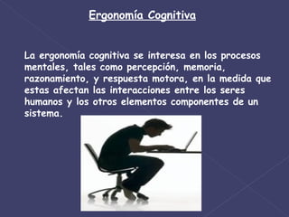 Ergonomía Cognitiva La ergonomía cognitiva se interesa en los procesos mentales, tales como percepción, memoria, razonamiento, y respuesta motora, en la medida que estas afectan las interacciones entre los seres humanos y los otros elementos componentes de un sistema. 