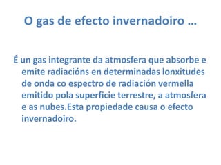 O gas de efecto invernadoiro …É ungas integrante da atmosfera que absorbee emite radiaciónsen determinadas lonxitudes de onda co espectro de radiaciónvermella emitido polasuperficie terrestre, a atmosfera e as nubes.Esta propiedade causa o efectoinvernadoiro.