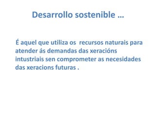 Desarrollo sostenible … É aquel que utiliza os  recursos naturais para atender ás demandas das xeraciónsintustriaissen comprometer as necesidades das xeracions futuras .