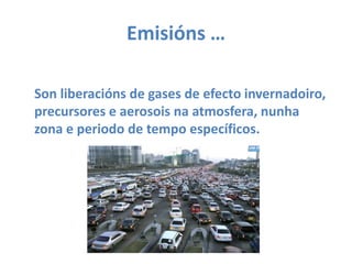 Emisións … Son liberaciónsde gases de efectoinvernadoiro, precursores e aerosois na atmosfera, nunha zona e periodo de tempo específicos.