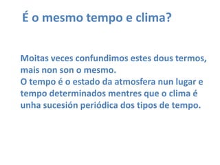 É o mesmo tempo e clima?Moitasveces confundimos estesdous termos,mais non son o mesmo.O tempo é o estado da atmosfera nun lugar e tempo determinados mentres que o clima éunha sucesión periódica dos tipos de tempo.
