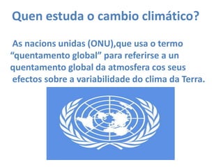 Quenestuda o cambio climático? As nacions unidas (ONU),que usa o termo “quentamento global” para referirse a unquentamento global da atmosfera cos seusefectos sobre a variabilidade do clima da Terra.