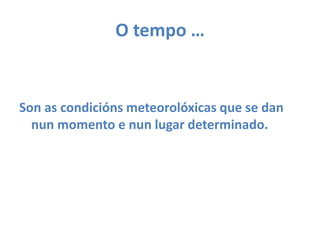 O tempo … Son as condiciónsmeteorolóxicas que se dan nun momento e nun lugar determinado.
