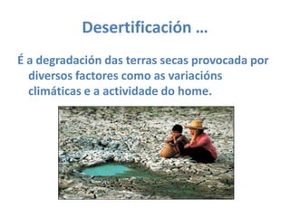 Desertificación … É a degradación das terras secas provocada por diversos factores como as variacións climáticas e a actividade do home.