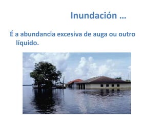 		Inundación …É a abundancia excesiva de augaououtro líquido.