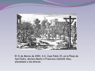 El 11 de Marzo de 2001, S.S. Juan Pablo II, en la Plaza de San Pedro, declara Beato a Francisco Castelló Aleu, elevándolo a los altares.