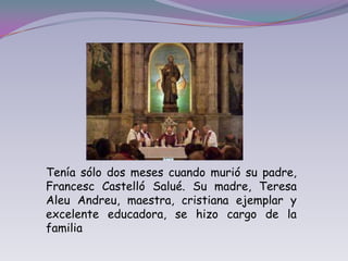 Tenía sólo dos meses cuando murió su padre, Francesc Castelló Salué. Su madre, Teresa Aleu Andreu, maestra, cristiana ejemplar y excelente educadora, se hizo cargo de la familia