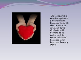  Ella le impartió la enseñanza primaria y muere cuando Francisco tenía  15 años. A partir de entonces, su tía María Castelló, hermana de su padre, hará de madre solícita de Francisco y sus hermanas Teresa y María.