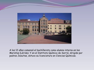 A los 12 años comenzó el bachillerato como alumno interno en los Maristas (Lérida). Y en el Instituto Químico de Sarriá, dirigido por padres Jesuitas, obtuvo su licenciatura en Ciencias Químicas.